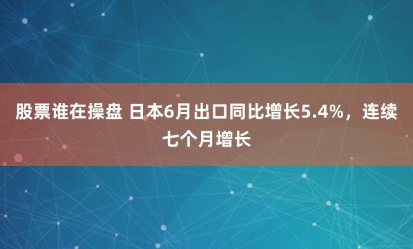 股票谁在操盘 日本6月出口同比增长5.4%，连续七个月增长