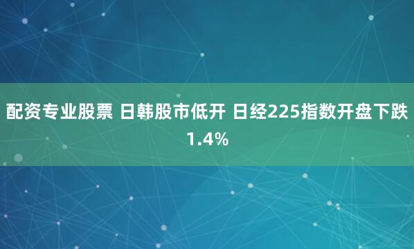 配资专业股票 日韩股市低开 日经225指数开盘下跌1.4%