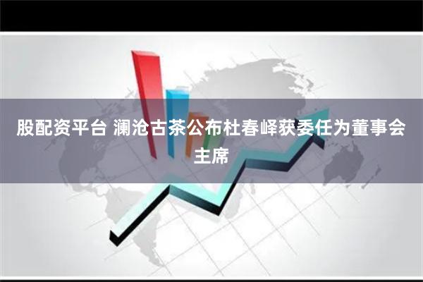 股配资平台 澜沧古茶公布杜春峄获委任为董事会主席