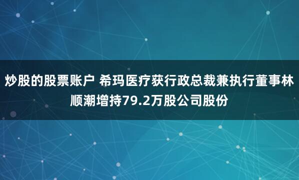 炒股的股票账户 希玛医疗获行政总裁兼执行董事林顺潮增持79.2万股公司股份