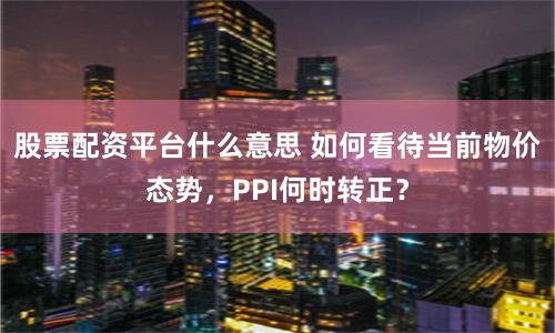 股票配资平台什么意思 如何看待当前物价态势，PPI何时转正？