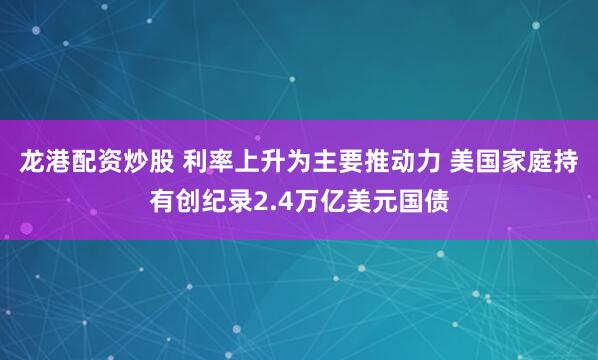 龙港配资炒股 利率上升为主要推动力 美国家庭持有创纪录2.4万亿美元国债