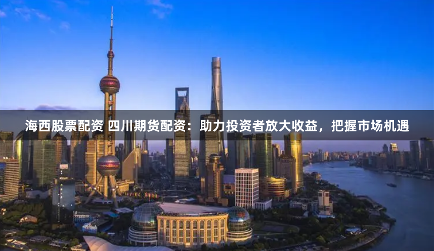 海西股票配资 四川期货配资：助力投资者放大收益，把握市场机遇