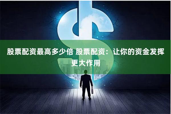 股票配资最高多少倍 股票配资：让你的资金发挥更大作用