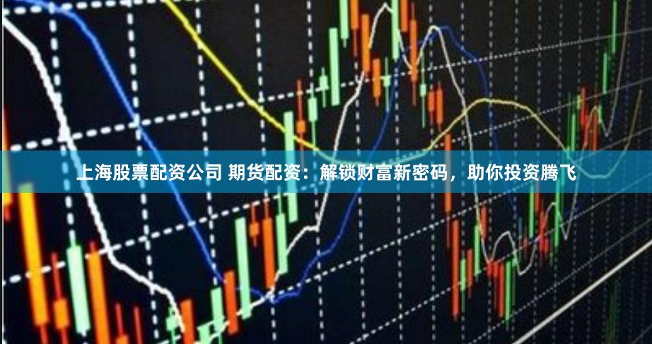 上海股票配资公司 期货配资：解锁财富新密码，助你投资腾飞