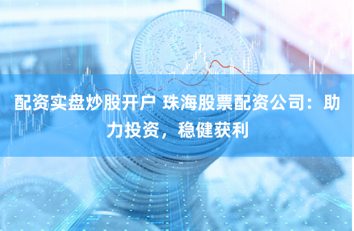 配资实盘炒股开户 珠海股票配资公司：助力投资，稳健获利