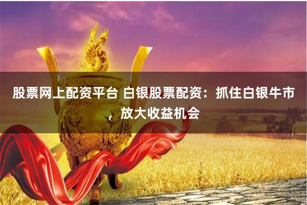 股票网上配资平台 白银股票配资：抓住白银牛市，放大收益机会