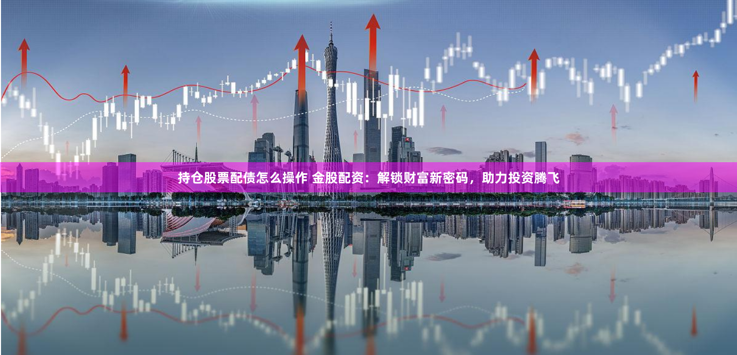 持仓股票配债怎么操作 金股配资：解锁财富新密码，助力投资腾飞