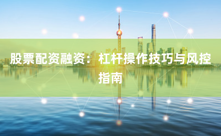 股票配资融资：杠杆操作技巧与风控指南